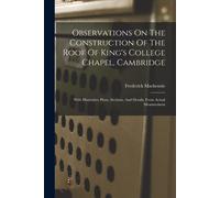 Observations On The Construction Of The Roof Of King's College Chapel, Cambridge: With Illustrative Plans, Sections, And Details, From Actual Measurem