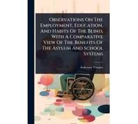Observations On The Employment, Education, And Habits Of The Blind, With A Comparative View Of The Benefits Of The Asylum And School Systems