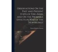Observations On The Past And Present State Of Fire-Arms, And On The Probable Effects In War Of The New Musket