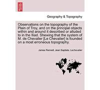 Observations On The Topography Of The Plain Of Troy, And On The Principal Objects Within And Around It Described Or Alluded To In The Iliad. Shewing ... Is Founded On A Most Erroneous Topography.