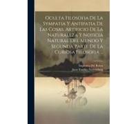 Oculta Filosofia De La Sympatia Y Antipatia De Las Cosas, Artificio De La Naturaleza Y Noticia Natural Del Mundo Y Segunda Parte De La Curiosa Filosofia ...