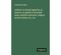 Oddities of colonial legislation in America, as applied to the public lands, primitive education, religion, morals, Indians, etc., etc.