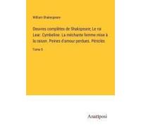 Oeuvres Complètes De Shakspeare; Le Roi Lear. Cymbeline. La Méchante Femme Mise À La Raison. Peines D'amour Perdues. Périclès
