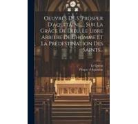 Oeuvres De S. Prosper D'aquitaine, ... Sur La Grâce De Dieu, Le Libre Arbitre De L'homme Et La Prédestination Des Saints...