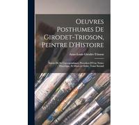Oeuvres Posthumes de Girodet-Trioson, Peintre D'Histoire; Suivies de sa Correspondance; Precedees D'Une Notice Historique, et Mises en Ordre, Tome Second