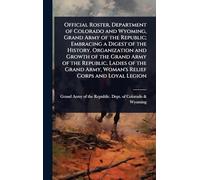 Official Roster, Department of Colorado and Wyoming, Grand Army of the Republic; Embracing a Digest of the History, Organization and Growth of the ... Army, Woman's Relief Corps and Loyal Legion
