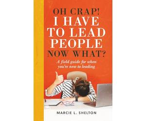 Oh Crap! I have to Lead People Now What?: A guide for when you’re new to leading