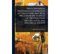 Ohio Centennial Anniversary Celebration at Chillicothe, May 20-21, 1903, Under the Auspices of the Ohio State ArchÃ]logical and Historical Society