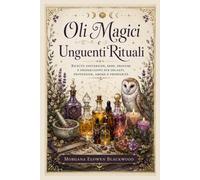 Oli Magici e Unguenti Rituali: Ricette esoteriche, erbe, profumi e preparazioni per incanti, protezione, amore e prosperità