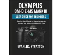 Olympus OM-D E-M5 Mark III User Guide for Beginners: Step-by-Step Manual to Mastering Menus, Buttons, and Shooting Modes with Ease