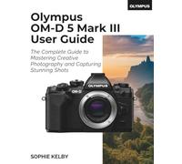 Olympus OM-D E-M5 Mark III User Guide: The Complete Guide to Mastering Creative Photography and Capturing Stunning Shots