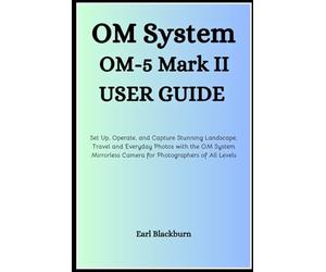 OM System OM-5 Mark II User Guide: Set Up, Operate, and Capture Stunning Landscape, Travel, and Everyday Photos with the OM System Mirrorless Camera for Photographers of All Levels