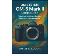 OM SYSTEM OM-5 Mark II User guide: Take Control of Every Setting, Mode, and Creative Feature
