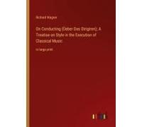 On Conducting (Üeber Das Dirigiren); A Treatise On Style In The Execution Of Classical Music