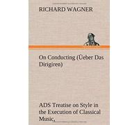 On Conducting (Üeber Das Dirigiren) : A Treatise On Style In The Execution Of Classical Music,