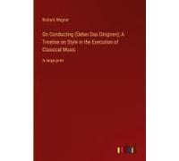 On Conducting (Üeber Das Dirigiren); A Treatise On Style In The Execution Of Classical Music