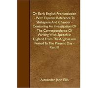 On Early English Pronunciation - With Especial Reference To Shakspere And Chaucer - Containing An Investigation Of The Correspondence Of Writing With ... Period To The Present Day - Part Iii