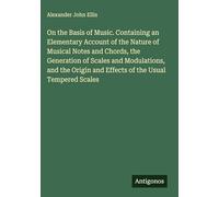 On the Basis of Music. Containing an Elementary Account of the Nature of Musical Notes and Chords, the Generation of Scales and Modulations, and the Origin and Effects of the Usual Tempered Scales