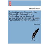 On The Creation Of The World, The Birth And Sufferings Of, And Redemption By, Our Lord And Saviour Jesus Christ: A Divine Poem. Applicable To This Holy Time Of Lent.