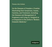 On the Diseases of Females: a Treatise Illustrating their Symptoms, Causes, Varieties, and Treatment, Including the Diseases and Management of ... to the Author's "Modern Domestic Medicine."