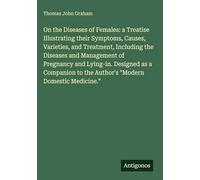 On the Diseases of Females: a Treatise Illustrating their Symptoms, Causes, Varieties, and Treatment, Including the Diseases and Management of ... to the Author's "Modern Domestic Medicine."