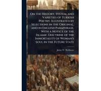 On The History, System, And Varieties Of Turkish Poetry. Illustrated By Selections In The Original, And In English Paraphrase, With A Notice Of The Islamic Doctrine Of The Immortality Of Woman's Soul 