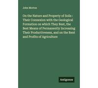 On the Nature and Property of Soils : Their Connexion with the Geological Formation on which They Rest, the Best Means of Permanently Increasing Their ... and on the Rent and Profits of Agriculture