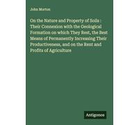 On the Nature and Property of Soils : Their Connexion with the Geological Formation on which They Rest, the Best Means of Permanently Increasing Their ... and on the Rent and Profits of Agriculture