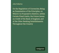 On the Regulation of Currencies; Being an Examination of the Principles, on Which it is Proposed to Restrict, within Certain Fixed Limits, the Future ... Banking Establishments Throughout the Country
