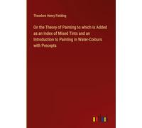 On the Theory of Painting to which is Added as an Index of Mixed Tints and an Introduction to Painting in Water-Colours with Precepts