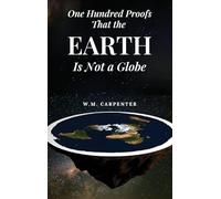 One Hundred Proofs That the Earth Is Not a Globe: One Hundred Arguments Against a Spherical Earth, First Published 1885