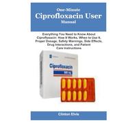 One-Minute Ciprofloxacin User Manual: Everything You Need to Know About Ciprofloxacin: How It Works, When to Use It, Proper Dosage, Safety Warnings, ... Interactions, and Patient Care Instructions