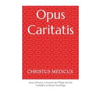 Opus Caritatis: CHRISTUS MEDICUS - Jesus Christus, Uressenz der Pflege und die Vorbilder in Seiner Nachfolge