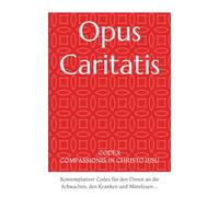 Opus Caritatis: CODEX COMPASSIONIS IN CHRISTO IESU - Kontemplativer Codex für den Dienst an die Schwachen, den Kranken und Mittelosen…