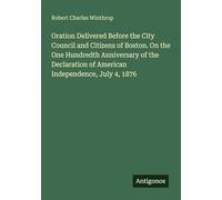Oration Delivered Before the City Council and Citizens of Boston. On the One Hundredth Anniversary of the Declaration of American Independence, July 4, 1876