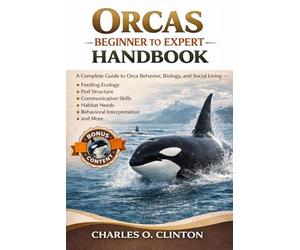 ORCAS BEGINNER TO EXPERT HANDBOOK: A Complete Guide to Orca Behavior, Biology, and Social Living - Feeding Ecology, Pod Structure, Communication ... Needs, Behavioral Interpretation, and More.