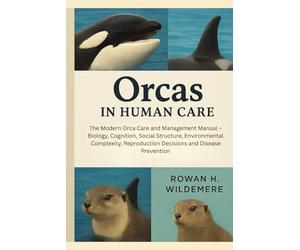 Orcas in Human Care: The Modern Orca Care and Management Manual - Biology, Cognition, Social Structure, Environmental Complexity, Reproduction Decisions and Disease Prevention