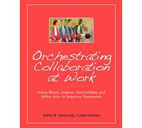 Orchestrating Collaboration at Work: Using Music, Improv, Storytelling, and Other Arts to Improve Teamwork