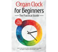 Organ Clock for Beginners - The Practical Guide: How to Find Holistic Health and Experience Maximum Life Energy through Your Internal Clock - Including a 21-Day Action Plan and Dosha Test