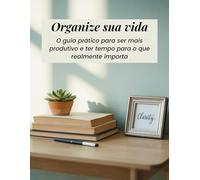Organize Sua Vida: O Guia Prático o para Ser Mais Produtivo e Ter Tempo para o que Importa