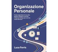 ORGANIZZAZIONE PERSONALE: Come organizzare la tua vita, gestire impegni e priorità e liberare tempo per ciò che conta davvero