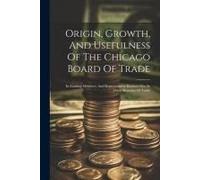 Origin, Growth, And Usefulness Of The Chicago Board Of Trade: Its Leading Members, And Representative Business Men In Other Branches Of Trade