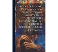 Origine Et Progrès De L'invocation De Saint Donat, Martyr Dans L'église Des Pères Capucins D'arlon Contre Le Tonnerre, La Grêle Et L'orage......