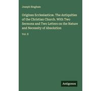 Origines Ecclesiasticæ. The Antiquities of the Christian Church. With Two Sermons and Two Letters on the Nature and Necessity of Absolution: Vol. II