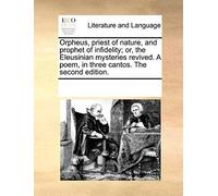 Orpheus, Priest Of Nature, And Prophet Of Infidelity; Or, The Eleusinian Mysteries Revived. A Poem, In Three Cantos. The Second Edition.