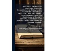 Orthodoxy and Charity United. In Which Are Considered and Displayed the Causes and Mischievous Effects of Uncharitableness, and Also the Nature and ... of Different Opinions and Practices In...