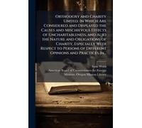 Orthodoxy And Charity United. In Which Are Considered And Displayed The Causes And Mischievous Effects Of Uncharitableness, And Also The Nature And Obligations Of Charity, Especially With Respect To P