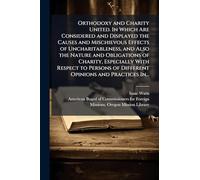 Orthodoxy and Charity United. In Which Are Considered and Displayed the Causes and Mischievous Effects of Uncharitableness, and Also the Nature and ... of Different Opinions and Practices In...