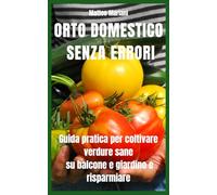 Orto Domestico Senza Errori: Guida pratica completa per coltivare verdure sane su balcone e giardino, risparmiare sulla spesa e produrre tutto l’anno anche partendo da zero