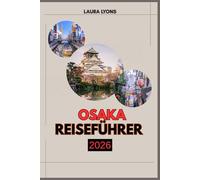 OSAKA REISEFÜHRER 2026: Osaka 2026: Eine Reise durch Japans Küche der Wunder - Entdecken Sie zeitlose Kultur, aufregende Abenteuer und verborgene Schätze im Herzen von Kansai